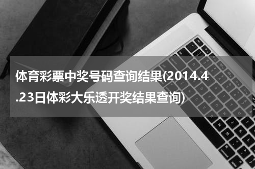 体育彩票中奖号码查询结果(2014.4.23日体彩大乐透开奖结果查询)