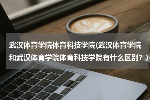 武汉体育学院体育科技学院(武汉体育学院和武汉体育学院体育科技学院有什么区别？)