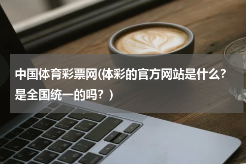 中国体育彩票网(体彩的官方网站是什么？是全国统一的吗？)