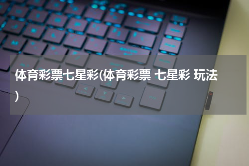 体育彩票七星彩(体育彩票 七星彩 玩法)