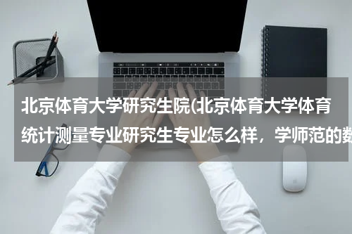 北京体育大学研究生院(北京体育大学体育统计测量专业研究生专业怎么样，学师范的数学系的能考吗)