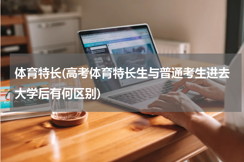 体育特长(高考体育特长生与普通考生进去大学后有何区别)