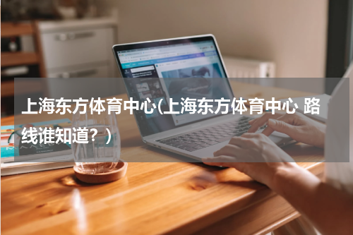 上海东方体育中心(上海东方体育中心 路线谁知道？)