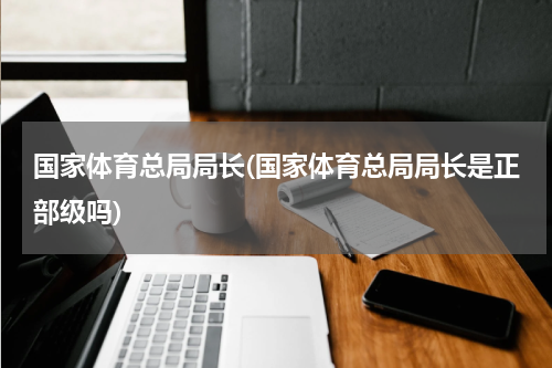 国家体育总局局长(国家体育总局局长是正部级吗)