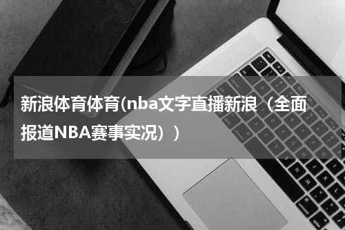新浪体育体育(nba文字直播新浪（全面报道NBA赛事实况）)