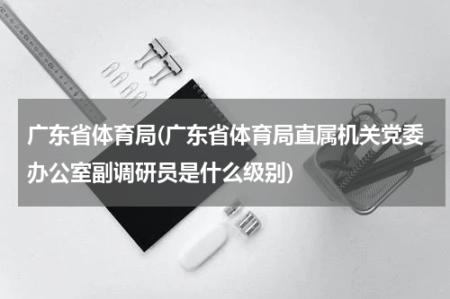 广东省体育局(广东省体育局直属机关党委办公室副调研员是什么级别)