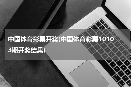 中国体育彩票开奖(中国体育彩票10103期开奖结果)