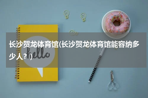 长沙贺龙体育馆(长沙贺龙体育馆能容纳多少人？)