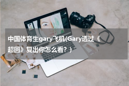 中国体育生gary飞机(Gary透过《超回》复出你怎么看？)