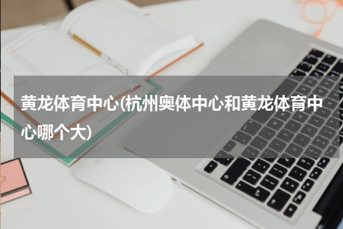 黄龙体育中心(杭州奥体中心和黄龙体育中心哪个大)