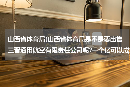 山西省体育局(山西省体育局是不是要出售三晋通用航空有限责任公司呢?一个亿可以成交吗?山西省体育局三个航空运动学校做什么?是为了打仗的需要吗?)
