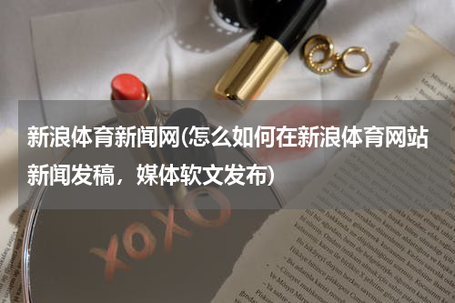 新浪体育新闻网(怎么如何在新浪体育网站新闻发稿，媒体软文发布)