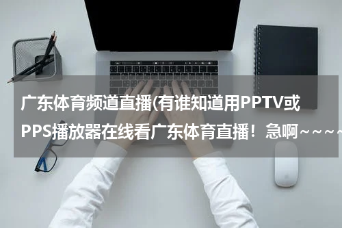 广东体育频道直播(有谁知道用PPTV或PPS播放器在线看广东体育直播！急啊~~~~~)
