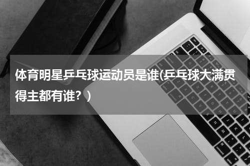 体育明星乒乓球运动员是谁(乒乓球大满贯得主都有谁？)