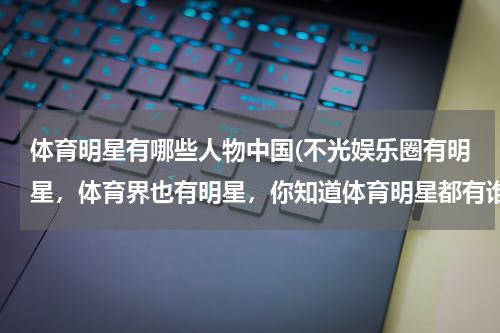 体育明星有哪些人物中国(不光娱乐圈有明星，体育界也有明星，你知道体育明星都有谁吗？)