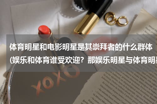体育明星和电影明星是其崇拜者的什么群体(娱乐和体育谁受欢迎？那娱乐明星与体育明星谁受欢迎？)
