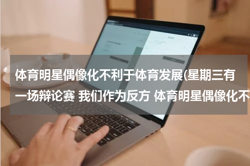 体育明星偶像化不利于体育发展(星期三有一场辩论赛 我们作为反方 体育明星偶像化不利于体育发展 我是三辩，应该如何向她们正方有利于)