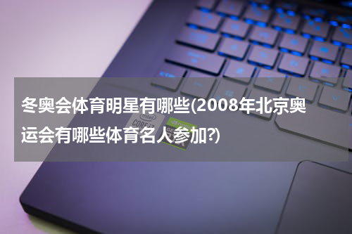 冬奥会体育明星有哪些(2008年北京奥运会有哪些体育名人参加?)