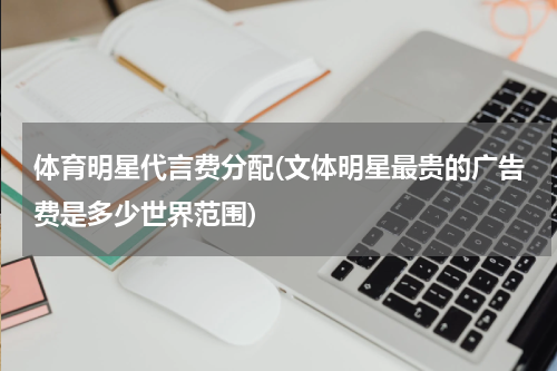 体育明星代言费分配(文体明星最贵的广告费是多少世界范围)
