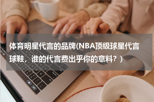 体育明星代言的品牌(NBA顶级球星代言球鞋，谁的代言费出乎你的意料？)