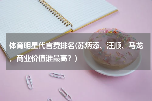 体育明星代言费排名(苏炳添、汪顺、马龙，商业价值谁最高？)