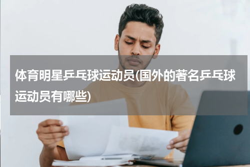 体育明星乒乓球运动员(国外的著名乒乓球运动员有哪些)