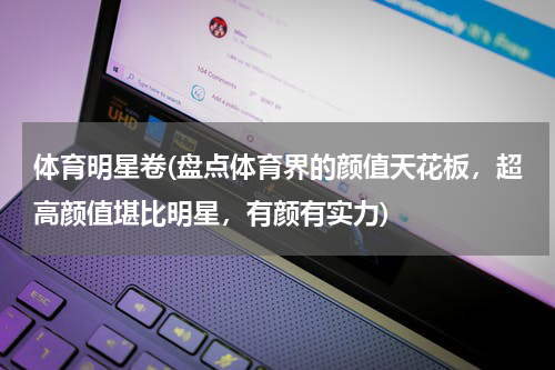 体育明星卷(盘点体育界的颜值天花板，超高颜值堪比明星，有颜有实力)
