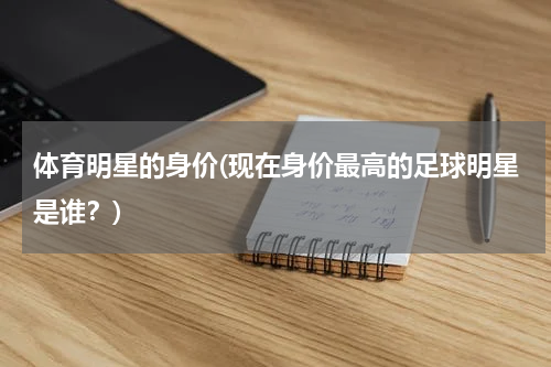 体育明星的身价(现在身价最高的足球明星是谁？)