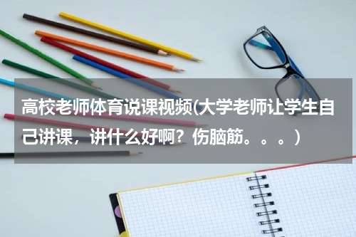 高校老师体育说课视频(大学老师让学生自己讲课，讲什么好啊？伤脑筋。。。)