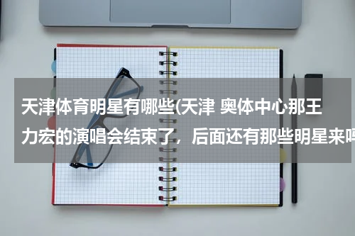 天津体育明星有哪些(天津 奥体中心那王力宏的演唱会结束了，后面还有那些明星来吗？？)