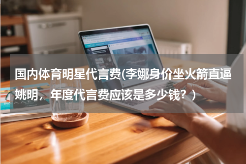 国内体育明星代言费(李娜身价坐火箭直逼姚明，年度代言费应该是多少钱？)