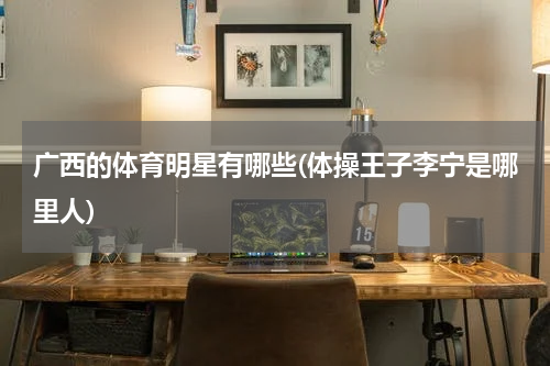 广西的体育明星有哪些(体操王子李宁是哪里人)