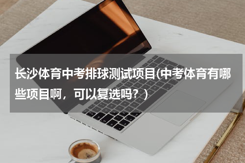 长沙体育中考排球测试项目(中考体育有哪些项目啊，可以复选吗？)