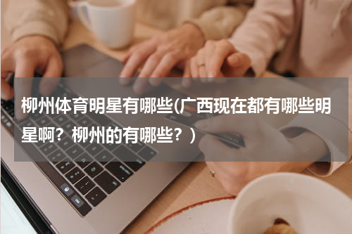 柳州体育明星有哪些(广西现在都有哪些明星啊？柳州的有哪些？)