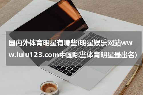国内外体育明星有哪些(明星娱乐网站www.lulu123.com中国哪些体育明星最出名)