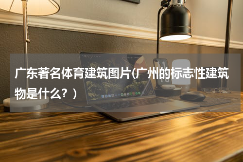 广东著名体育建筑图片(广州的标志性建筑物是什么？)