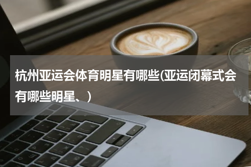 杭州亚运会体育明星有哪些(亚运闭幕式会有哪些明星、)