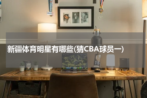 新疆体育明星有哪些(猜CBA球员一)