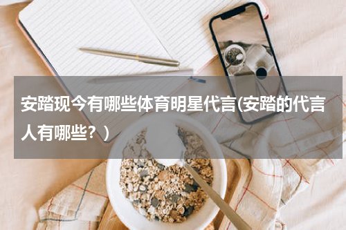 安踏现今有哪些体育明星代言(安踏的代言人有哪些？)