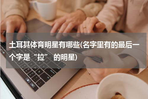 土耳其体育明星有哪些(名字里有的最后一个字是“拉” 的明星)