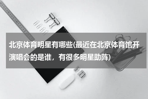 北京体育明星有哪些(最近在北京体育馆开演唱会的是谁，有很多明星助阵)