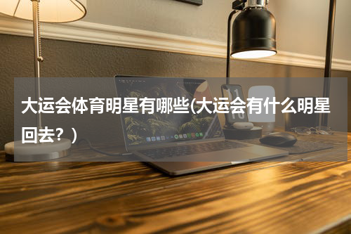 大运会体育明星有哪些(大运会有什么明星回去？)