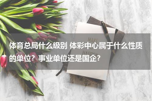 体育总局什么级别 体彩中心属于什么性质的单位？事业单位还是国企？