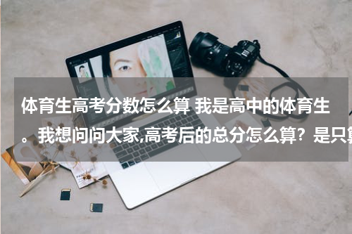 体育生高考分数怎么算 我是高中的体育生。我想问问大家,高考后的总分怎么算？是只算文化分,还是要将文化分减半再加上体育分了