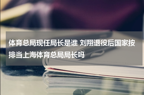 体育总局现任局长是谁 刘翔退役后国家按排当上海体育总局局长吗