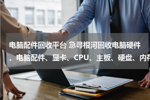 电脑配件回收平台 急寻根河回收电脑硬件、电脑配件、显卡、CPU、主板、硬盘、内存、电源、键盘鼠标、显示器的，收购的快来
