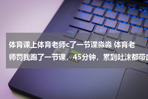 体育课上体育老师c了一节课淼淼 体育老师罚我跑了一节课，45分钟，累到吐沫都带血