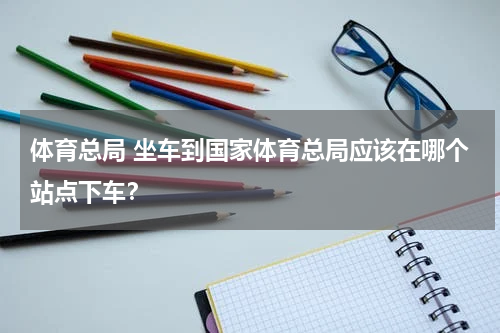 体育总局 坐车到国家体育总局应该在哪个站点下车？