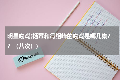 明星吻戏(杨幂和冯绍峰的吻戏是哪几集？？（八次）)