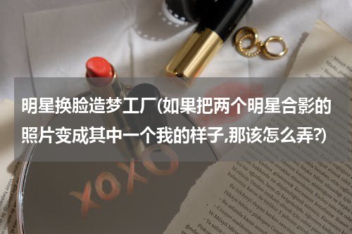明星换脸造梦工厂(如果把两个明星合影的照片变成其中一个我的样子,那该怎么弄?)